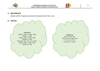 UNIVERSIDAD NACIONAL DE TRUJILLO
Escuela Académico Profesional de Educación Inicial
2018
II. BIBLIOGRAFÍA:
Minedu. (2016). Programa curricular de Educación Inicial. Perú: Lima.
III. ANEXOS
ANEXO 02
Qué será. Que será,
Que será lo que tengo aquí
Yo no sé, yo no sé,
Pero pronto lo ¡sabré!
ANEXO 01
Adentro, Afuera, Arriba, Abajo
Siempre soy feliz
Adentro, afuera, arriba, abajo
Siempre soy feliz
Desde que Jesús vino a mi corazón.
Adentro, afuera, arriba, abajo,
Siempre soy feliz
 