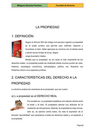  
Milagros Sanchez Pacheco  Facultad de Derecho 
 
 
 
 
LA PROPIEDAD 
1. DEFINICIÓN 
Según el Artículo 923 del código civil peruano vigente La propiedad                     
es el poder jurídico que permite usar, disfrutar, disponer y                   
reivindicar un bien. Debe ejercerse en armonía con el interés social                     
y dentro de los límites de la ley. Según 
Jorge Avendaño Valdez 
Señala que la propiedad, es sin duda el más importante de los                       
derechos reales. La propiedad puede ser analizada desde muchos puntos de vista:                       
histórico, sociológico, económico, antropológico, político, etc. Nosotros nos               
limitamos ahora a sus aspectos jurídicos 
2. CARACTERÍSTICAS DEL DERECHO A LA 
PROPIEDAD 
La doctrina analiza los caracteres de la propiedad, que son cuatro: 
a) L a propiedad es el DERECHO REAL 
Por excelencia. La propiedad establece una relación directa entre                 
el titular y el bien. El propietario ejercita sus atributos sin la                       
mediación de otra persona. Además, la propiedad es erga omnes,                   
esto es, se ejercita contra todos. Es esta la expresión de la                       
llamada "oponibilidad" que caracteriza a todos los derechos reales y, en especial, a                         
la propiedad. 
Página2 
 