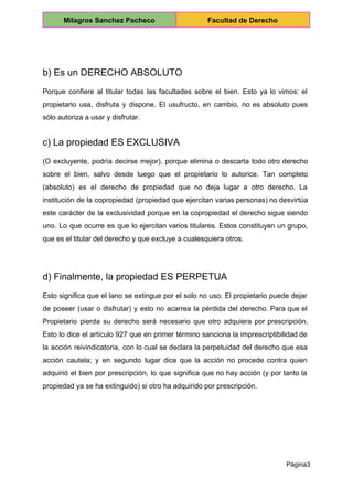  
Milagros Sanchez Pacheco  Facultad de Derecho 
 
 
b) Es un DERECHO ABSOLUTO 
Porque confiere al titular todas las facultades sobre el bien. Esto ya lo vimos: el                             
propietario usa, disfruta y dispone. El usufructo, en cambio, no es absoluto pues                         
sólo autoriza a usar y disfrutar. 
c) La propiedad ES EXCLUSIVA 
(O excluyente, podría decirse mejor), porque elimina o descarta todo otro derecho                       
sobre el bien, salvo desde luego que el propietario lo autorice. Tan completo                         
(absoluto) es el derecho de propiedad que no deja lugar a otro derecho. La                           
institución de la copropiedad (propiedad que ejercitan varias personas) no desvirtúa                     
este carácter de la exclusividad porque en la copropiedad el derecho sigue siendo                         
uno. Lo que ocurre es que lo ejercitan varios titulares. Estos constituyen un grupo,                           
que es el titular del derecho y que excluye a cualesquiera otros. 
 
d) Finalmente, la propiedad ES PERPETUA 
Esto significa que el lano se extingue por el solo no uso. El propietario puede dejar                               
de poseer (usar o disfrutar) y esto no acarrea la pérdida del derecho. Para que el                               
Propietario pierda su derecho será necesario que otro adquiera por prescripción.                     
Esto lo dice el artículo 927 que en primer término sanciona la imprescriptibilidad de                           
la acción reivindicatoria, con lo cual se declara la perpetuidad del derecho que esa                           
acción cautela; y en segundo lugar dice que la acción no procede contra quien                           
adquirió el bien por prescripción, lo que significa que no hay acción (y por tanto la                               
propiedad ya se ha extinguido) si otro ha adquirido por prescripción. 
  
Página3 
 
