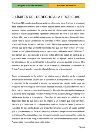  
Milagros Sanchez Pacheco  Facultad de Derecho 
 
3. LÍMITES DEL DERECHO A LA PROPIEDAD 
El artículo 923, objeto de estos comentarios, dice en su parte final que la propiedad                             
debe ejercerse en armonía con el interés social y dentro delos límites de la ley. Esto                               
requiere ciertas precisiones: La norma alude al interés social porque cuando se                       
expidió el actual Código estaba vigente la Constitución de 1979, la cual decía, en su                             
artículo 124, que la propiedad obliga a usar los bienes en armonía con el interés                             
social. Pero la actual Constitución ha eliminado el interés social, reemplazandolo en                       
el artículo 70 por la noción del bien común. Debemos entonces entender que el                           
artículo 923 del Código Civil está modificado: hay que leer "bien común" en vez de                             
"interés social" ¿Hay diferencia entre el bien común y el interés social? Sí la hay. El                               
bien común es el bien general, el bien de todos. El interés social, en cambio, es el                                 
que puede tener un grupo social determinado. Así, por ejemplo, existe el interés de                           
los campesinos, de los empresarios y de quienes viven en pueblos jóvenes. Otra                         
diferencia es que la noción de "bien" alude a beneficio, a lo que es conveniente. El                               
"interés", por otra parte, responde a la satisfacción de una necesidad. 
  
Como consecuencia de lo anterior, es distinto que el ejercicio de la propiedad                         
armonice con el interés social o con el bien común. En el primer caso, por ejemplo,                               
el ejercicio de la propiedad e incluso su subsistencia pueden ceder ante un                         
programa de vivienda para personas de escasos recursos, lo cual ciertamente no se                         
daría cuando está de por medio el bien común. Otros límites que pueden imponerse                           
al ejercicio de la propiedad resultan de la ley misma. Es decir, la ley puede imponer                               
válidamente límites a la propiedad. Ejemplos de esto son la imposibilidad de la                         
disposición total de sus bienes que se impone a un testador que tiene herederos                           
forzosos, y la determinación por ley de la rentabilidad de ciertos bienes (caso de las                             
viviendas de bajo costo).Surge una pregunta elemental: ¿cómo se puede explicar                     
que la propiedad sea un derecho absoluto y al mismo tiempo admite limitaciones o                           
restricciones? La respuesta es que comparativamente con otros derechos reales, la                     
propiedad es absoluta. Ningún otro derecho real confiere todas las facultades juntas.                       
Pueden estar restringidas, pero están todas 
Página4 
 