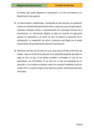  
Milagros Sanchez Pacheco  Facultad de Derecho 
 
el trámite solo puede objetarse la valorización y la Litis circunstancia a la                         
determinación del quantum. 
 
★ La indemnización Justipreciada.­ Comprende el valor del bien y la reparación                     
cuando se acredite fehacientemente daños y perjuicios para el sujeto pasivo,                     
originada inmediata, directa y exclusivamente por naturaleza forzosa de la                   
transferencia. La valorización objetiva se fijará de acuerdo al reglamento                   
general de tasaciones a la fecha en que se dispone la ejecución de la                           
expropiación. La reparación de daños y perjuicios será fijada por el poder                       
judicial dentro del procedimiento judicial de expropiación. 
 
★ Abandono del bien por 20 años en cuyo caso pasa el Predio al Dominio del                             
Estado.­ Esta es la forma de extinción de la propiedad bastante discutible, la                         
regla es que no hay, si los bienes muebles o inmuebles no son de los                             
particulares, son del Estado. Si se trata de un bien de propiedad de un                           
particular y a su muerte no aparece nadie con vocación hereditaria, como en                         
nuestro País no existe la figura de la herencia vacante, obviamente este será                         
del Estado. 
 
Página6 
 
