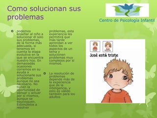 Centro de Psicología Infantil
Como solucionan sus
problemas
 podemos
enseñar al niño a
solucionar él solo
sus problemas,
de la forma más
adecuada, si
tenemos en
cuenta la etapa
evolutiva en la
que se encuentra
nuestro hijo. En
demasiadas
ocasiones
corremos en su
ayuda a
solucionarle sus
problemas
aunque no sea
necesario. No
tienen la
oportunidad de
pensar y actuar
por sí mismos,
aunque se
equivoquen.
Estimúlelos a
resolver
problemas, esta
experiencia les
permitirá que
más tarde
aprendan a ver
todos los
aspectos de un
tema y
solucionen
problemas muy
complejos por sí
mismos.
 La resolución de
problemas
depende más de
la experiencia
que de la
inteligencia, y
esto es válido
también para los
adultos
 