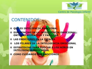 Centro de Psicología Infantil
CONTENIDOS:
 QUE ES INTELIENCIA EMOCIONAL
 DIFERENCIAS DE LA INTELIGENCIA EMOCIONAL:
ONTEXTO EDUCATIVO Y FAMILIAR.
 LAS EMOCIONES EN LA INFACIA
 LOS PILARES DE LA INTELIGENCIA EMOCIONAL
 ESTRATEGIAS PARA EDUCAR A LOS NIÑOS EN
INTELIGENCIA EMOCIONAL
 COMO CUIDAMOS SUS EMOCIONES
 