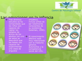 Centro de Psicología Infantil
Las emociones en la infancia Tras diversos
estudios se ha
comprobado que
los niños son
capaces de
captar los
estados de
ánimo de los
adultos (en uno
de estos se
descubrió que
los bebés son
capaces de
experimentar
una clase de
angustia
empática,
incluso antes de
ser totalmente
conscientes de
su existencia.
Goleman, 1996).
 El conocimiento
afectivo está
muy relacionado
con la madurez
general,
autonomía y la
competencia
social del niño.
 