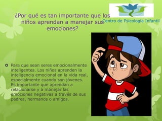 Centro de Psicología Infantil
¿Por qué es tan importante que los
niños aprendan a manejar sus
emociones?
 Para que sean seres emocionalmente
inteligentes. Los niños aprenden la
inteligencia emocional en la vida real,
especialmente cuando son jóvenes.
Es importante que aprendan a
relacionarse y a manejar las
emociones negativas a través de sus
padres, hermanos o amigos.
 