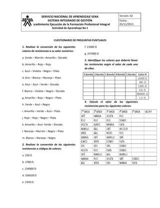 SERVICIO NACIONAL DE APRENDIZAJE SENA
SISTEMA INTEGRADO DE GESTIÓN
Procedimiento Ejecución de la Formación Profesional Integral

Versión: 02
Fecha:
05/11/2013

Actividad de Aprendizaje No 1

CUESTIONARIO DE PREGUNTAS PUNTUALES
1. Realizar la conversión de los siguientes
colores de resistencias a su valor numérico:
a. Verde – Marrón –Amarillo – Dorado
b. Amarillo – Rojo – Rojo
c. Azul – Violeta – Negro – Plata

f. 21000 Ω
g. 237000 Ω
3. Identifique los colores que debería llevar
las resistencias según el valor de cada una
de ellas.

d. Gris – Blanco – Naranja – Plata
e. Azul – Azul – Verde – Dorado
f. Blanco – Violeta – Negro – Dorado
g. Amarillo – Rojo – Negro – Plata
h. Verde – Azul – Negro
i. Amarillo – Verde – Azul – Plata
j. Rojo – Rojo – Negro – Plata
k. Amarillo – Azul- Verde – Dorado
l. Naranja – Marrón – Negro – Plata
m. Blanco – Naranja – Negro
2. Realizar la conversión de las siguientes
resistencias a códigos de colores:
a. 230 Ω
b. 3780 Ω
c. 234000 Ω
d. 326628 Ω
e. 2350 Ω

4. Calcule el valor de las siguientes
resistencias para los siguientes colores:

 