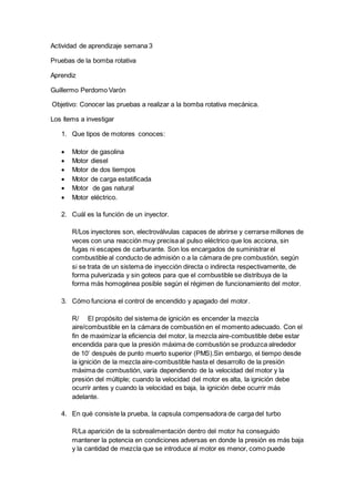 Actividad de aprendizaje semana 3
Pruebas de la bomba rotativa
Aprendiz
Guillermo Perdomo Varón
Objetivo: Conocer las pruebas a realizar a la bomba rotativa mecánica.
Los ítems a investigar
1. Que tipos de motores conoces:
 Motor de gasolina
 Motor diesel
 Motor de dos tiempos
 Motor de carga estatificada
 Motor de gas natural
 Motor eléctrico.
2. Cuál es la función de un inyector.
R/Los inyectores son, electroválvulas capaces de abrirse y cerrarse millones de
veces con una reacción muy precisa al pulso eléctrico que los acciona, sin
fugas ni escapes de carburante. Son los encargados de suministrar el
combustible al conducto de admisión o a la cámara de pre combustión, según
si se trata de un sistema de inyección directa o indirecta respectivamente, de
forma pulverizada y sin goteos para que el combustible se distribuya de la
forma más homogénea posible según el régimen de funcionamiento del motor.
3. Cómo funciona el control de encendido y apagado del motor.
R/ El propósito del sistema de ignición es encender la mezcla
aire/combustible en la cámara de combustión en el momento adecuado. Con el
fin de maximizar la eficiencia del motor, la mezcla aire-combustible debe estar
encendida para que la presión máxima de combustión se produzca alrededor
de 10’ después de punto muerto superior (PMS).Sin embargo, el tiempo desde
la ignición de la mezcla aire-combustible hasta el desarrollo de la presión
máxima de combustión, varía dependiendo de la velocidad del motor y la
presión del múltiple; cuando la velocidad del motor es alta, la ignición debe
ocurrir antes y cuando la velocidad es baja, la ignición debe ocurrir más
adelante.
4. En qué consiste la prueba, la capsula compensadora de carga del turbo
R/La aparición de la sobrealimentación dentro del motor ha conseguido
mantener la potencia en condiciones adversas en donde la presión es más baja
y la cantidad de mezcla que se introduce al motor es menor, como puede
 