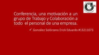 Conferencia, una motivación a un 
grupo de Trabajo y Colaboración a 
todo el personal de una empresa. 
 González Solórzano Erick Eduardo #13211073 
 