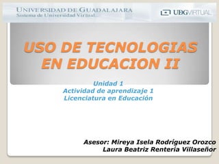 USO DE TECNOLOGIAS EN EDUCACION II Unidad 1 Actividad de aprendizaje 1 Licenciatura en Educación Asesor: Mireya Isela Rodríguez Orozco Laura Beatriz Rentería Villaseñor 