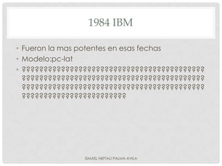 1984 IBM

• Fueron la mas potentes en esas fechas
• Modelo:pc-lat
• ??????????????????????????????????????????
  ??????????????????????????????????????????
  ??????????????????????????????????????????
  ????????????????????????




                ISMAEL NEFTALI PALMA AVILA
 