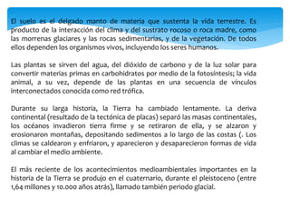 El suelo es el delgado manto de materia que sustenta la vida terrestre. Es
producto de la interacción del clima y del sustrato rocoso o roca madre, como
las morrenas glaciares y las rocas sedimentarias, y de la vegetación. De todos
ellos dependen los organismos vivos, incluyendo los seres humanos.
Las plantas se sirven del agua, del dióxido de carbono y de la luz solar para
convertir materias primas en carbohidratos por medio de la fotosíntesis; la vida
animal, a su vez, depende de las plantas en una secuencia de vínculos
interconectados conocida como red trófica.
Durante su larga historia, la Tierra ha cambiado lentamente. La deriva
continental (resultado de la tectónica de placas) separó las masas continentales,
los océanos invadieron tierra firme y se retiraron de ella, y se alzaron y
erosionaron montañas, depositando sedimentos a lo largo de las costas (. Los
climas se caldearon y enfriaron, y aparecieron y desaparecieron formas de vida
al cambiar el medio ambiente.
El más reciente de los acontecimientos medioambientales importantes en la
historia de la Tierra se produjo en el cuaternario, durante el pleistoceno (entre
1,64 millones y 10.000 años atrás), llamado también periodo glacial.
 