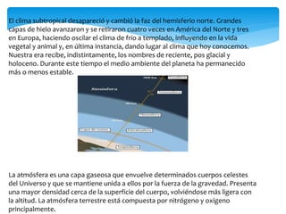 El clima subtropical desapareció y cambió la faz del hemisferio norte. Grandes
capas de hielo avanzaron y se retiraron cuatro veces en América del Norte y tres
en Europa, haciendo oscilar el clima de frío a templado, influyendo en la vida
vegetal y animal y, en última instancia, dando lugar al clima que hoy conocemos.
Nuestra era recibe, indistintamente, los nombres de reciente, pos glacial y
holoceno. Durante este tiempo el medio ambiente del planeta ha permanecido
más o menos estable.
La atmósfera es una capa gaseosa que envuelve determinados cuerpos celestes
del Universo y que se mantiene unida a ellos por la fuerza de la gravedad. Presenta
una mayor densidad cerca de la superficie del cuerpo, volviéndose más ligera con
la altitud. La atmósfera terrestre está compuesta por nitrógeno y oxígeno
principalmente.
 