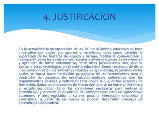En la actualidad la incorporación de las TIC en el ámbito educativo se hace
imperativo por todos sus aportes y beneficios, tales como permitir la
superación de las barreras de espacio y tiempo, facilitar la comunicación e
interacción entre los participantes, acceder a diversas fuentes de información
y aprender de forma colaborativa, entre otras posibilidades más, que se
suman a estas tecnologías en el ámbito educativo. Como resultado de dicha
incorporación están los ambientes virtuales de aprendizaje, escenarios en los
cuales se busca hacer mediación pedagógica de las herramientas para el
desarrollo de procesos de enseñanza-aprendizaje coherentes con los
requerimientos sociales y culturales. Esto obliga a que dichos espacios de
formación, dadas las limitaciones de interacción que se da entre el docente y
el estudiante, deben tener las condiciones necesarias para motivar el
aprendizaje, y permitir el desarrollo de competencias para un aprendizaje
autónomo y autorregulado; a su vez para la interacción sincrónica y
asincrónica, a partir de las cuales se puedan desarrollar procesos de
aprendizaje colaborativo.
4. JUSTIFICACION
 
