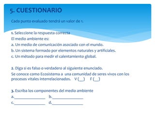 Cada punto evaluado tendrá un valor de 1.
1. Seleccione la respuesta correcta
El medio ambiente es:
a. Un medio de comunicación asociado con el mundo.
b. Un sistema formado por elementos naturales y artificiales.
c. Un método para medir el calentamiento global.
2. Diga si es falso o verdadero al siguiente enunciado.
Se conoce como Ecosistema a una comunidad de seres vivos con los
procesos vitales interrelacionados. V (__) F (__)
3. Escriba los componentes del medio ambiente
a._______________ b._______________
c._______________ d._______________
5. CUESTIONARIO
 