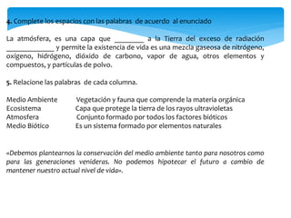 4. Complete los espacios con las palabras de acuerdo al enunciado
La atmósfera, es una capa que ________ a la Tierra del exceso de radiación
_____________ y permite la existencia de vida es una mezcla gaseosa de nitrógeno,
oxígeno, hidrógeno, dióxido de carbono, vapor de agua, otros elementos y
compuestos, y partículas de polvo.
5. Relacione las palabras de cada columna.
Medio Ambiente Vegetación y fauna que comprende la materia orgánica
Ecosistema Capa que protege la tierra de los rayos ultravioletas
Atmosfera Conjunto formado por todos los factores bióticos
Medio Biótico Es un sistema formado por elementos naturales
«Debemos plantearnos la conservación del medio ambiente tanto para nosotros como
para las generaciones venideras. No podemos hipotecar el futuro a cambio de
mantener nuestro actual nivel de vida».
 