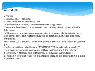 Ítems del taller:
1. Portada
2. Introducción – (concreta)
3. Objeto Virtual de Aprendizaje OVA
Se debe elaborar un OVA, teniendo en cuenta lo siguiente:
- Consulte sobre un tema de su interés, cree su OVA y ofrezca una explicación
del mismo.
- Utilizar uno o varios de los conceptos vistos en el contenido de estudio No. 2,
tales como: estrategia, método educativo de aprendizaje, método didáctico,
entre otros.
Nota: Envíe como evidencia de su OVA un enlace o un archivo anexo. En caso de
que
emplee este último, debe llamarle “EVIDENCIA OVA (Nombre del aprendiz)”.
Los programas opcionales para crear el OVA, exelearning y Jclic / Enlaces
disponibles en: Material para el Desarrollo de la Guía de Aprendizaje 2.
4. Indique y justifique ¿cuál fue el concepto aplicado del contenido No. 2 para
elaborar el OVA?
 