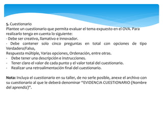 5. Cuestionario
Plantee un cuestionario que permita evaluar el tema expuesto en el OVA. Para
realizarlo tenga en cuenta lo siguiente:
- Debe ser creativo, llamativo e innovador.
- Debe contener solo cinco preguntas en total con opciones de tipo
Verdadero/Falso,
Respuesta múltiple, Varias opciones, Ordenación, entre otras.
- Debe tener una descripción e instrucciones.
- Tener claro el valor de cada punto y el valor total del cuestionario.
- Realizar una retroalimentación final del cuestionario.
Nota: Incluya el cuestionario en su taller, de no serle posible, anexe el archivo con
su cuestionario al que le deberá denominar “EVIDENCIA CUESTIONARIO (Nombre
del aprendiz)”.
 