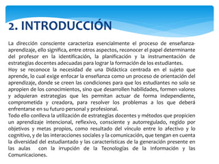 2. INTRODUCCIÓN
La dirección consciente caracteriza esencialmente el proceso de enseñanza-
aprendizaje, ello significa, entre otros aspectos, reconocer el papel determinante
del profesor en la identificación, la planificación y la instrumentación de
estrategias docentes adecuadas para lograr la formación de los estudiantes.
Hoy se reconoce la necesidad de una Didáctica centrada en el sujeto que
aprende, lo cual exige enfocar la enseñanza como un proceso de orientación del
aprendizaje, donde se creen las condiciones para que los estudiantes no solo se
apropien de los conocimientos, sino que desarrollen habilidades, formen valores
y adquieran estrategias que les permitan actuar de forma independiente,
comprometida y creadora, para resolver los problemas a los que deberá
enfrentarse en su futuro personal y profesional.
Todo ello conlleva la utilización de estrategias docentes y métodos que propicien
un aprendizaje intencional, reflexivo, consciente y autorregulado, regido por
objetivos y metas propios, como resultado del vínculo entre lo afectivo y lo
cognitivo, y de las interacciones sociales y la comunicación, que tengan en cuenta
la diversidad del estudiantado y las características de la generación presente en
las aulas con la irrupción de la Tecnologías de la Información y las
Comunicaciones.
 