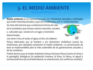 Medio ambiente es un sistema formado por elementos naturales y artificiales
que están interrelacionados y que son modificados por la acción humana.
Se trata del entorno que condiciona la forma de vida
de la sociedad y que incluye valores naturales, sociales
y culturales que existen en un lugar y momento
determinado.
Los seres vivos, el suelo, el agua, el aire, los objetos
físicos fabricados por el hombre y los elementos simbólicos (como las
tradiciones, por ejemplo) componen el medio ambiente. La conservación de
éste es imprescindible para la vida sostenible de las generaciones actuales y
de las venideras.
Podría decirse que el medio ambiente incluye factores físicos (como el clima y
la geología), biológicos (la población humana, la flora, la fauna, el agua) y
socioeconómicos (la actividad laboral, la urbanización, los conflictos sociales).
3. EL MEDIO AMBIENTE
https://youtu.be/jArqivTv0-s
 