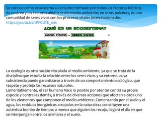 Se conoce como ecosistema al conjunto formado por todos los factores bióticos
de un área y los factores abióticos del medio ambiente; en otras palabras, es una
comunidad de seres vivos con los procesos vitales interrelacionados.
https://youtu.be/tPFGdTE_nas
La ecología es otra noción vinculada al medio ambiente, ya que se trata de la
disciplina que estudia la relación entre los seres vivos y su entorno, cuya
subsistencia puede garantizarse a través de un comportamiento ecológico, que
respete y proteja los recursos naturales.
Lamentablemente, el ser humano hace lo posible por atentar contra su propia
especie y contra las demás, a través de diversas acciones que afectan a cada uno
de los elementos que componen el medio ambiente. Comenzando por el suelo y el
agua, los residuos inorgánicos arrojados en la naturaleza constituyen una
auténtica bomba de tiempo: a menos que alguien los recoja, llegará el día en que
se interpongan entre los animales y el suelo.
 