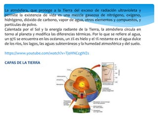 La atmósfera, que protege a la Tierra del exceso de radiación ultravioleta y
permite la existencia de vida es una mezcla gaseosa de nitrógeno, oxígeno,
hidrógeno, dióxido de carbono, vapor de agua, otros elementos y compuestos, y
partículas de polvo.
Calentada por el Sol y la energía radiante de la Tierra, la atmósfera circula en
torno al planeta y modifica las diferencias térmicas. Por lo que se refiere al agua,
un 97% se encuentra en los océanos, un 2% es hielo y el 1% restante es el agua dulce
de los ríos, los lagos, las aguas subterráneas y la humedad atmosférica y del suelo.
https://www.youtube.com/watch?v=Tj0HNCcgWZs
CAPAS DE LA TIERRA
 