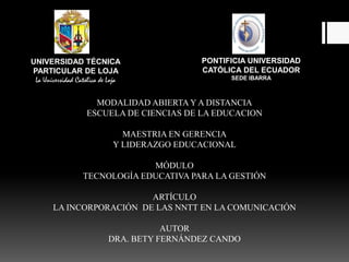 PONTIFICIA UNIVERSIDAD  CATÓLICA DEL ECUADOR              SEDE IBARRA UNIVERSIDAD TÉCNICA PARTICULAR DE LOJA  La Universidad Católica de Loja MODALIDAD ABIERTA Y A DISTANCIA ESCUELA DE CIENCIAS DE LA EDUCACION MAESTRIA EN GERENCIA Y LIDERAZGO EDUCACIONAL MÓDULO TECNOLOGÍA EDUCATIVA PARA LA GESTIÓN ARTÍCULO LA INCORPORACIÓN  DE LAS NNTT EN LA COMUNICACIÓN AUTOR DRA. BETY FERNÁNDEZ CANDO 