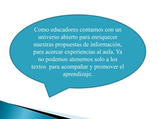 Como educadores contamos con un
   universo abierto para enriquecer
 nuestras propuestas de información,
 para acercar experiencias al aula. Ya
   no podemos atenernos solo a los
textos para acompañar y promover el
             aprendizaje.
 