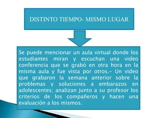 DISTINTO TIEMPO- MISMO LUGAR




Se puede mencionar un aula virtual donde los
estudiantes miran y escuchan una video
conferencia que se grabó en otra hora en la
misma aula y fue vista por otros.- Un video
que grabaron la semana anterior sobre la
problemas y soluciones a embarazos en
adolescentes; analizan junto a su profesor los
criterios de los compañeros y hacen una
evaluación a los mismos.
 