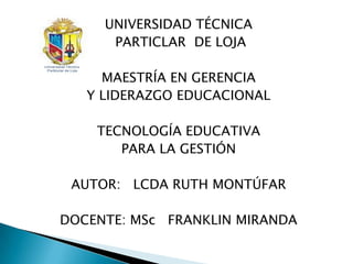 UNIVERSIDAD TÉCNICA
      PARTICLAR DE LOJA

     MAESTRÍA EN GERENCIA
   Y LIDERAZGO EDUCACIONAL

    TECNOLOGÍA EDUCATIVA
       PARA LA GESTIÓN

 AUTOR: LCDA RUTH MONTÚFAR

DOCENTE: MSc FRANKLIN MIRANDA
 