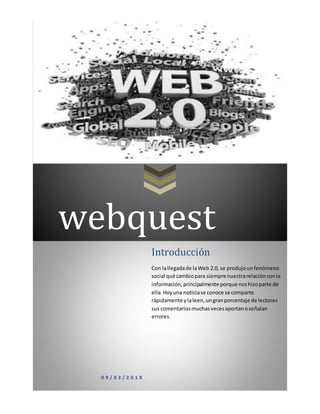 webquest
0 9 / 0 3 / 2 0 1 8
Introducción
Con lallegadade laWeb 2.0, se produjounfenómeno
social qué cambiopara siempre nuestrarelaciónconla
información,principalmente porque noshizoparte de
ella.Hoyuna noticiase conoce se comparte
rápidamente y laleen,ungranporcentaje de lectores
sus comentariosmuchasvecesaportanoseñalan
errores.
 