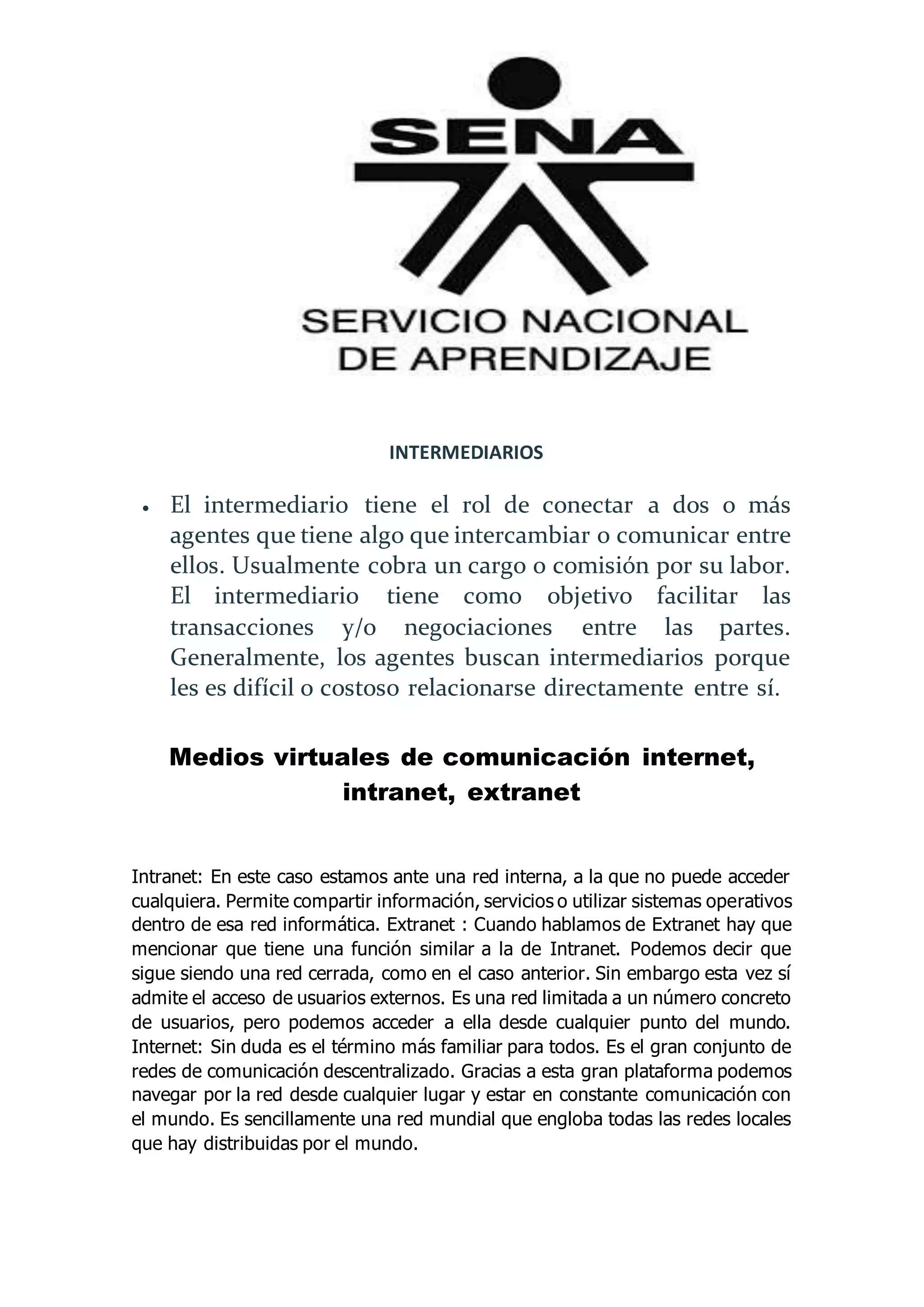 INTERMEDIARIOS
 El intermediario tiene el rol de conectar a dos o más
agentes que tiene algo que intercambiar o comunicar entre
ellos. Usualmente cobra un cargo o comisión por su labor.
El intermediario tiene como objetivo facilitar las
transacciones y/o negociaciones entre las partes.
Generalmente, los agentes buscan intermediarios porque
les es difícil o costoso relacionarse directamente entre sí.
Medios virtuales de comunicación internet,
intranet, extranet
Intranet: En este caso estamos ante una red interna, a la que no puede acceder
cualquiera. Permite compartir información, servicios o utilizar sistemas operativos
dentro de esa red informática. Extranet : Cuando hablamos de Extranet hay que
mencionar que tiene una función similar a la de Intranet. Podemos decir que
sigue siendo una red cerrada, como en el caso anterior. Sin embargo esta vez sí
admite el acceso de usuarios externos. Es una red limitada a un número concreto
de usuarios, pero podemos acceder a ella desde cualquier punto del mundo.
Internet: Sin duda es el término más familiar para todos. Es el gran conjunto de
redes de comunicación descentralizado. Gracias a esta gran plataforma podemos
navegar por la red desde cualquier lugar y estar en constante comunicación con
el mundo. Es sencillamente una red mundial que engloba todas las redes locales
que hay distribuidas por el mundo.
 