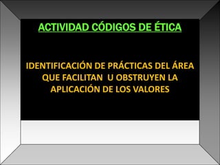 ACTIVIDAD CÓDIGOS DE ÉTICA IDENTIFICACIÓN DE PRÁCTICAS DEL ÁREA QUE FACILITAN  U OBSTRUYEN LA APLICACIÓN DE LOS VALORES 