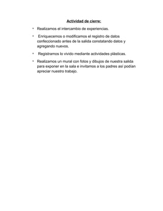 Actividad de cierre:
* Realizamos el intercambio de experiencias.
* Enriquecemos o modificamos el registro de datos
confeccionado antes de la salida constatando datos y
agregando nuevos.
* Registramos lo vivido mediante actividades plásticas.
* Realizamos un mural con fotos y dibujos de nuestra salida
para exponer en la sala e invitamos a los padres así podían
apreciar nuestro trabajo.