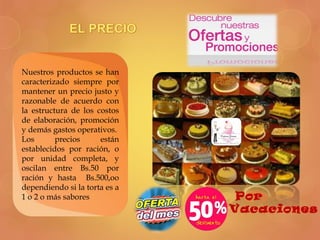 Nuestros productos se han
caracterizado siempre por
mantener un precio justo y
razonable de acuerdo con
la estructura de los costos
de elaboración, promoción
y demás gastos operativos.
Los precios están
establecidos por ración, o
por unidad completa, y
oscilan entre Bs.50 por
ración y hasta Bs.500,oo
dependiendo si la torta es a
1 o 2 o más sabores
Vacaciones
Por
 