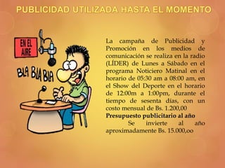 La campaña de Publicidad y
Promoción en los medios de
comunicación se realiza en la radio
(LÍDER) de Lunes a Sábado en el
programa Noticiero Matinal en el
horario de 05:30 am a 08:00 am, en
el Show del Deporte en el horario
de 12:00m a 1:00pm, durante el
tiempo de sesenta días, con un
costo mensual de Bs. 1.200,00
Presupuesto publicitario al año
Se invierte al año
aproximadamente Bs. 15.000,oo
 