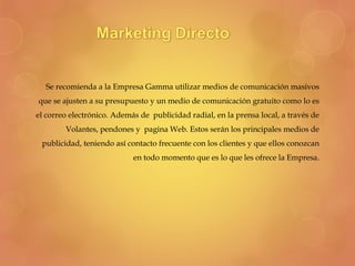 Se recomienda a la Empresa Gamma utilizar medios de comunicación masivos
que se ajusten a su presupuesto y un medio de comunicación gratuito como lo es
el correo electrónico. Además de publicidad radial, en la prensa local, a través de
Volantes, pendones y pagina Web. Estos serán los principales medios de
publicidad, teniendo así contacto frecuente con los clientes y que ellos conozcan
en todo momento que es lo que les ofrece la Empresa.
 