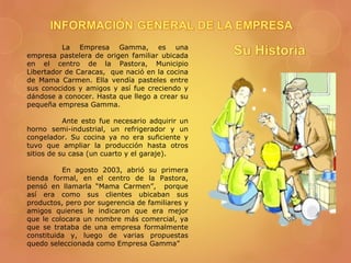 La Empresa Gamma, es una
empresa pastelera de origen familiar ubicada
en el centro de la Pastora, Municipio
Libertador de Caracas, que nació en la cocina
de Mama Carmen. Ella vendía pasteles entre
sus conocidos y amigos y así fue creciendo y
dándose a conocer. Hasta que llego a crear su
pequeña empresa Gamma.
Ante esto fue necesario adquirir un
horno semi-industrial, un refrigerador y un
congelador. Su cocina ya no era suficiente y
tuvo que ampliar la producción hasta otros
sitios de su casa (un cuarto y el garaje).
En agosto 2003, abrió su primera
tienda formal, en el centro de la Pastora,
pensó en llamarla “Mama Carmen”, porque
así era como sus clientes ubicaban sus
productos, pero por sugerencia de familiares y
amigos quienes le indicaron que era mejor
que le colocara un nombre más comercial, ya
que se trataba de una empresa formalmente
constituida y, luego de varias propuestas
quedo seleccionada como Empresa Gamma”
 