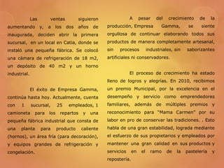 Las ventas siguieron
aumentando y, a los dos años de
inaugurada, deciden abrir la primera
sucursal, en un local en Catia, donde se
instaló una pequeña fábrica. Se colocó
una cámara de refrigeración de 18 m2,
un depósito de 40 m2 y un horno
industrial.
El éxito de Empresa Gamma,
continúa hasta hoy. Actualmente, cuenta
con 1 sucursal, 25 empleados, 1
camioneta para los repartos y una
pequeña fábrica industrial que consta de
una planta para producto caliente
(hornos), un área fría (para decoración),
y equipos grandes de refrigeración y
congelación.
A pesar del crecimiento de la
producción, Empresa Gamma, se siente
orgullosa de continuar elaborando todos sus
productos de manera completamente artesanal,
sin procesos industriales, sin saborizantes
artificiales ni conservadores.
El proceso de crecimiento ha estado
lleno de logros y alegrías. En 2010, recibimos
un premio Municipal, por la excelencia en el
desempeño y servicio como emprendedores
familiares, además de múltiples premios y
reconocimiento para “Mama Carmen” por su
labor en pro de conservar las tradiciones. . Esto
habla de una gran estabilidad, lograda mediante
el esfuerzo de sus propietarios y empleados por
mantener una gran calidad en sus productos y
servicios en el ramo de la pastelería y
repostería.
 