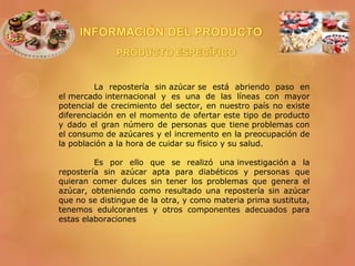 La repostería sin azúcar se está abriendo paso en
el mercado internacional y es una de las líneas con mayor
potencial de crecimiento del sector, en nuestro país no existe
diferenciación en el momento de ofertar este tipo de producto
y dado el gran número de personas que tiene problemas con
el consumo de azúcares y el incremento en la preocupación de
la población a la hora de cuidar su físico y su salud.
Es por ello que se realizó una investigación a la
repostería sin azúcar apta para diabéticos y personas que
quieran comer dulces sin tener los problemas que genera el
azúcar, obteniendo como resultado una repostería sin azúcar
que no se distingue de la otra, y como materia prima sustituta,
tenemos edulcorantes y otros componentes adecuados para
estas elaboraciones
 