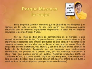En la Empresa Gamma, creemos que la calidad de los alimentos y el
disfrute de la vida se unen. Es por esta razón que ofrecemos postes
elaborado con los mejores ingredientes disponibles, a partir de los mejores
productos y las más frescas frutas.
Por su más de diez años de permanencia en el mercado y una
auspiciosa cartera de clientes, Empresa Gamma, posee las competencias y la
experiencia necesarias para ofrecer productos de alta calidad y elaborados de
manera artesanal, es por ello que se lanza al mercado su nueva línea de
Exquisitos postres dietéticos, 0% azúcar, y con sólo el 50% de las calorías, la
Torta de la Felicidad. Pensando en las personas con restricciones
alimentarias, en general no lo pasan bien, por eso quisimos acercarnos a
ellos. Para que pueden darse un gustito. Nuestros productos Light, no
contienen azúcar, y todo el surtido Light es bajo en grasas, libre de gluten y
bajo en sodio. Es ideal para quienes desean satisfacer el antojo de un dulce y
sentirse libre de culpas (óptimo para personas con diabetes)
 