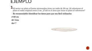  Al meter un plato al horno microondas tiene un radio de 20 cm. Al calentarse el
plato el radio original crece 2 cm. ¿Cuál es el área que tiene el plato al calentarse?
- Es recomendable identificar los datos para que sea fácil utilizarlos
r=20 cm
dr= 2cm
da= ?
 