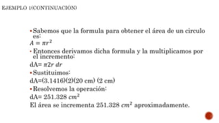 Sabemos que la formula para obtener el área de un circulo
es:
𝐴 = 𝜋𝑟2
• Entonces derivamos dicha formula y la multiplicamos por
el incremento:
dA= 𝜋2𝑟 𝑑𝑟
Sustituimos:
dA=(3.1416)(2)(20 cm) (2 cm)
Resolvemos la operación:
dA= 251.328 𝑐𝑚2
El área se incrementa 251.328 𝑐𝑚2 aproximadamente.
 