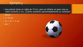Ejemplo 3
• Una pelota tiene un radio de 15 cm, pero al inflarla un poco mas su
radio aumenta 2 cm. ¿Cuánto aumento aproximadamente su volumen?
• Datos:
• r= 15 cm
• ∆𝑟 = 𝑑𝑟 = 2 𝑐𝑚
• dv= ?
 
