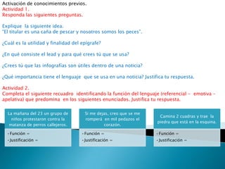 Activación de conocimientos previos.
Actividad 1.
Responda las siguientes preguntas.

Explique la siguiente idea.
“El titular es una caña de pescar y nosotros somos los peces”.

¿Cuál es la utilidad y finalidad del epígrafe?

¿En qué consiste el lead y para qué crees tú que se usa?

¿Crees tú que las infografías son útiles dentro de una noticia?

¿Qué importancia tiene el lenguaje que se usa en una noticia? Justifica tu respuesta.

Actividad 2.
Completa el siguiente recuadro identificando la función del lenguaje (referencial - emotiva –
apelativa) que predomina en los siguientes enunciados. Justifica tu respuesta.

  La mañana del 23 un grupo de        Si me dejas, creo que se me
                                                                     Camina 2 cuadras y trae la
    niños protestaron contra la       romperá en mil pedazos el
                                                                    piedra que está en la esquina.
   matanza de perros callejeros.               corazón.

  •Función =                         •Función =                     •Función =
  •Justificación =                   •Justificación =               •Justificación =
 