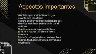 Voz: la imagen auditiva tiene un gran
impacto para el auditorio.
Postura, gestos y cuerpo: es necesario que
el orador establezca una cercanía con el
auditorio.
Mirada: esta es la mas importante, el
contacto ocular son esénciale para la
audiencia.
Dirección: el hablante tiene que tener buen
dominio del idioma Estructura del mensaje
Vocabulario
Aspectos importantes
 
