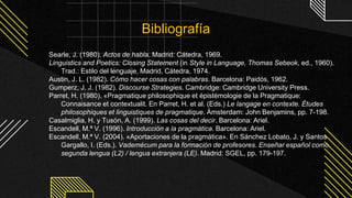 Searle, J. (1980). Actos de habla. Madrid: Cátedra, 1969.
Linguistics and Poetics: Closing Statement (in Style in Language, Thomas Sebeok, ed., 1960).
Trad.: Estilo del lenguaje, Madrid, Cátedra, 1974.
Austin, J. L. (1982). Cómo hacer cosas con palabras. Barcelona: Paidós, 1962.
Gumperz, J. J. (1982). Discourse Strategies. Cambridge: Cambridge University Press.
Parret, H. (1980). «Pragmatique philosophique et épistémologie de la Pragmatique:
Connaisance et contextualit. En Parret, H. et al. (Eds.) Le langage en contexte. Études
philosophiques et linguistiques de pragmatique. Ámsterdam: John Benjamins, pp. 7-198.
Casalmiglia, H. y Tusón, A. (1999). Las cosas del decir. Barcelona: Ariel.
Escandell, M.ª V. (1996). Introducción a la pragmática. Barcelona: Ariel.
Escandell, M.ª V. (2004). «Aportaciones de la pragmática». En Sánchez Lobato, J. y Santos
Gargallo, I. (Eds.). Vademécum para la formación de profesores. Enseñar español como
segunda lengua (L2) / lengua extranjera (LE). Madrid: SGEL, pp. 179-197.
Bibliografía
 