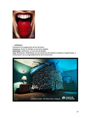 — HIPÉRBOLE:
Consiste en la exageración de los términos.
Literatura: Erase un hombre a una nariz pegado.
Publicidad: solthermic, el otro sol de España.
Arte: Rosenquist, Oldemburg con sus esculturas de objetos cotidianos magnificados, o
Lichtenstein con su engrandecimiento de la historieta.
10
 