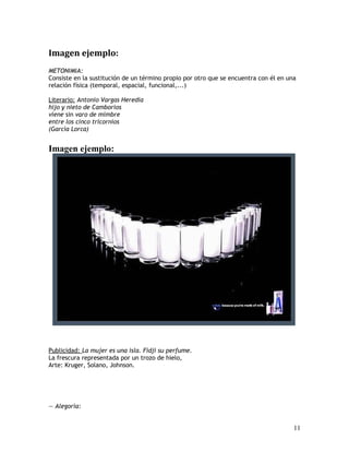 Imagen ejemplo:
METONIMIA:
Consiste en la sustitución de un término propio por otro que se encuentra con él en una
relación física (temporal, espacial, funcional,...)
Literario: Antonio Vargas Heredia
hijo y nieto de Camborios
viene sin varo de mimbre
entre los cinco tricornios
(García Lorca)
Imagen ejemplo:
Publicidad: La mujer es una isla. Fidji su perfume.
La frescura representada por un trozo de hielo,
Arte: Kruger, Solano, Johnson.
— Alegoría:
11
 