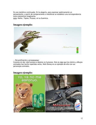Es una metáfora continuada. En la alegoría, para expresar poéticamente un
pensamiento, a partir de comparaciones o metáforas se establece una correspondencia
entre elementos imaginarios.
Arte: Kiefer, Tapies, Picasso, en su Guemica.
Imagen ejemplo:
— Personificación o prosopopeya:
Consiste en dar vida humana a objetos no humanos. Esto es algo que los cómics y dibujos
animados han hecho repetidas veces, Walt Disney es un ejemplo de ello con sus
personajes animales.
Imagen ejemplo:
12
 