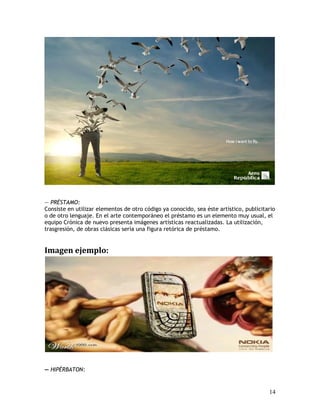 — PRÉSTAMO:
Consiste en utilizar elementos de otro código ya conocido, sea éste artístico, publicitario
o de otro lenguaje. En el arte contemporáneo el préstamo es un elemento muy usual, el
equipo Crónica de nuevo presenta imágenes artísticas reactualizadas. La utilización,
trasgresión, de obras clásicas sería una figura retórica de préstamo.
Imagen ejemplo:
— HIPÉRBATON:
14
 